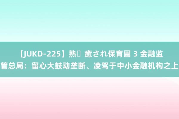 【JUKD-225】熟・癒され保育園 3 金融监管总局：留心大鼓动垄断、凌驾于中小金融机构之上