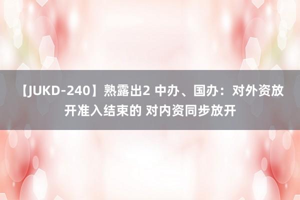 【JUKD-240】熟露出2 中办、国办：对外资放开准入结束的 对内资同步放开