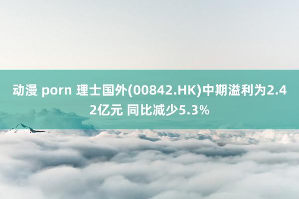 动漫 porn 理士国外(00842.HK)中期溢利为2.42亿元 同比减少5.3%