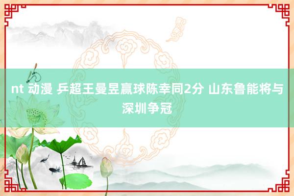 nt 动漫 乒超王曼昱赢球陈幸同2分 山东鲁能将与深圳争冠