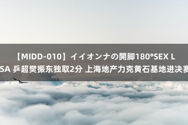 【MIDD-010】イイオンナの開脚180°SEX LISA 乒超樊振东独取2分 上海地产力克黄石基地进决赛