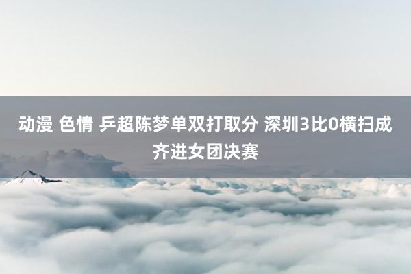 动漫 色情 乒超陈梦单双打取分 深圳3比0横扫成齐进女团决赛