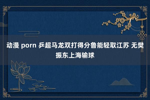 动漫 porn 乒超马龙双打得分鲁能轻取江苏 无樊振东上海输球