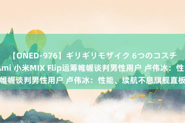 【ONED-976】ギリギリモザイク 6つのコスチュームでパコパコ！ Ami 小米MIX Flip运筹帷幄谈判男性用户 卢伟冰：性能、续航不息旗舰直板机