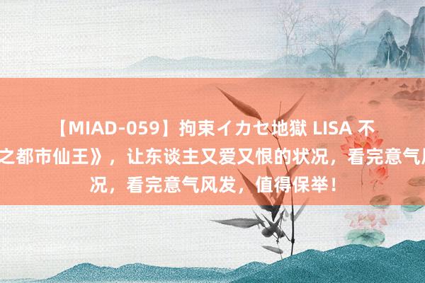 【MIAD-059】拘束イカセ地獄 LISA 不忍铁心的《更生之都市仙王》，让东谈主又爱又恨的状况，看完意气风发，值得保举！