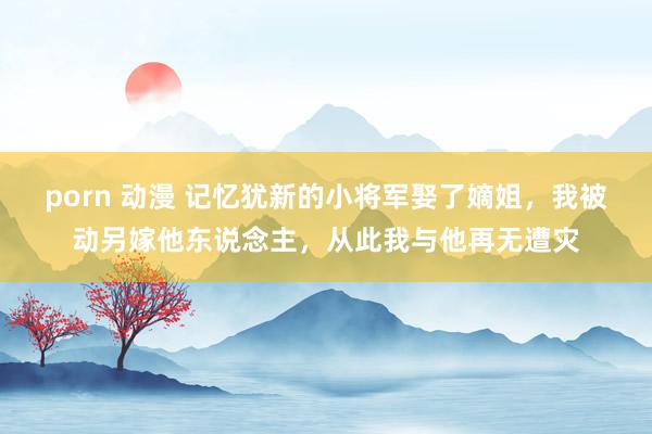 porn 动漫 记忆犹新的小将军娶了嫡姐，我被动另嫁他东说念主，从此我与他再无遭灾