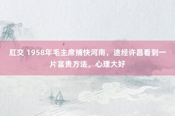 肛交 1958年毛主席捕快河南，途经许昌看到一片富贵方法，心理大好