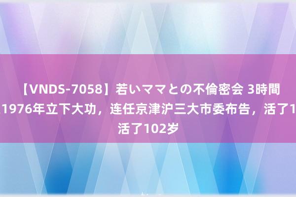 【VNDS-7058】若いママとの不倫密会 3時間 他在1976年立下大功，连任京津沪三大市委布告，活了102岁