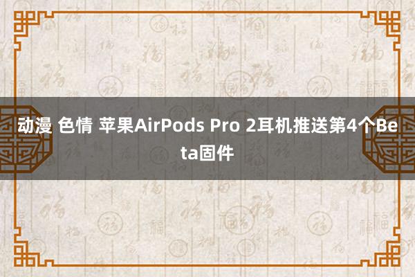 动漫 色情 苹果AirPods Pro 2耳机推送第4个Beta固件