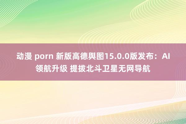 动漫 porn 新版高德舆图15.0.0版发布：AI领航升级 提拔北斗卫星无网导航