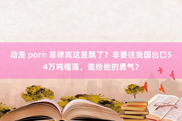 动漫 porn 菲律宾这是飘了？非要往我国出口54万吨榴莲，谁给他的勇气？