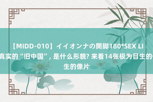 【MIDD-010】イイオンナの開脚180°SEX LISA 真实的“旧中国”, 是什么形貌? 来看14张极为目生的像片