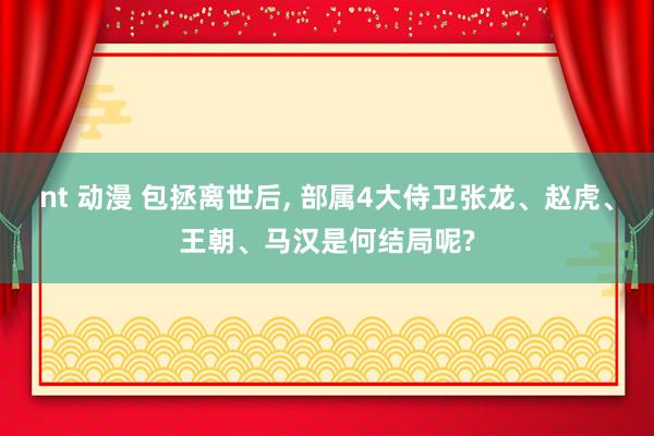 nt 动漫 包拯离世后, 部属4大侍卫张龙、赵虎、王朝、马汉是何结局呢?