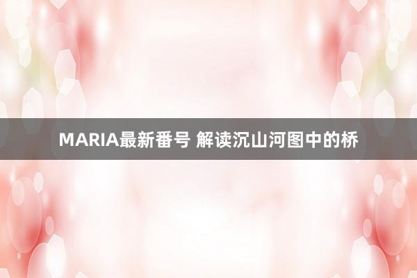 MARIA最新番号 解读沉山河图中的桥