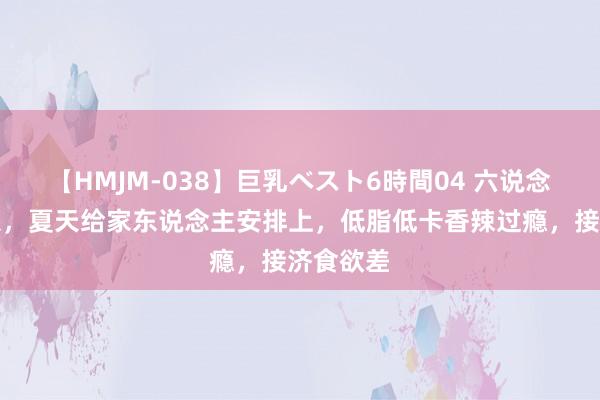 【HMJM-038】巨乳ベスト6時間04 六说念开胃凉菜，夏天给家东说念主安排上，低脂低卡香辣过瘾，接济食欲差