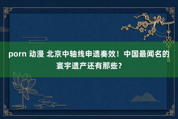 porn 动漫 北京中轴线申遗奏效！中国最闻名的寰宇遗产还有那些？