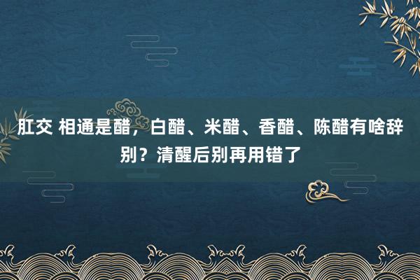 肛交 相通是醋，白醋、米醋、香醋、陈醋有啥辞别？清醒后别再用错了