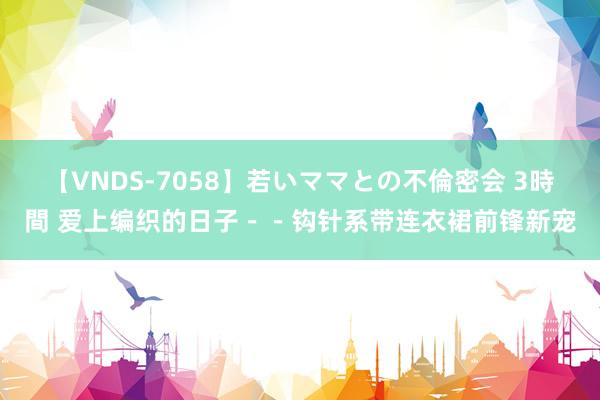 【VNDS-7058】若いママとの不倫密会 3時間 爱上编织的日子－－钩针系带连衣裙前锋新宠