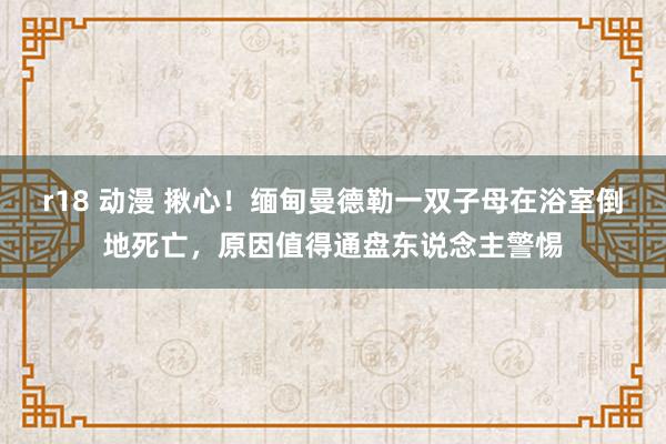 r18 动漫 揪心！缅甸曼德勒一双子母在浴室倒地死亡，原因值得通盘东说念主警惕