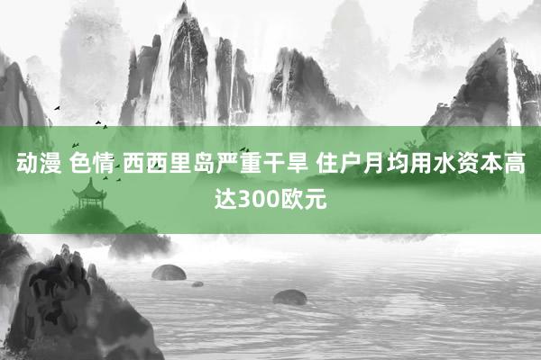 动漫 色情 西西里岛严重干旱 住户月均用水资本高达300欧元